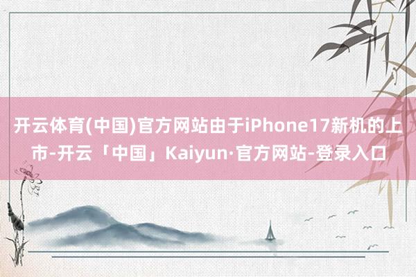 开云体育(中国)官方网站由于iPhone17新机的上市-开云「中国」Kaiyun·官方网站-登录入口