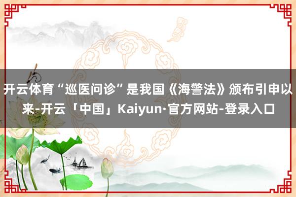 开云体育　　“巡医问诊”是我国《海警法》颁布引申以来-开云「中国」Kaiyun·官方网站-登录入口