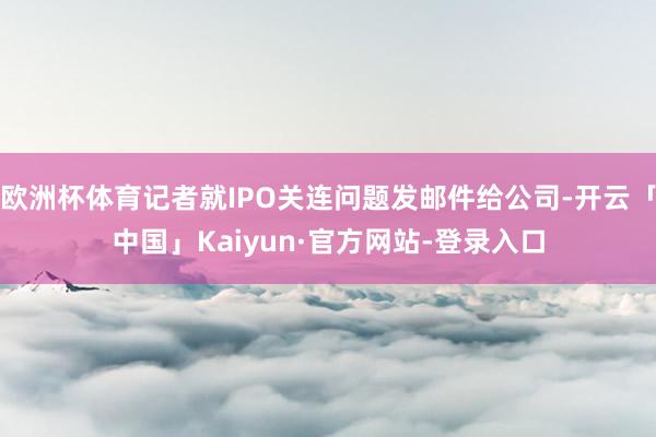 欧洲杯体育记者就IPO关连问题发邮件给公司-开云「中国」Kaiyun·官方网站-登录入口