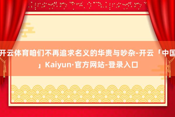开云体育咱们不再追求名义的华贵与吵杂-开云「中国」Kaiyun·官方网站-登录入口